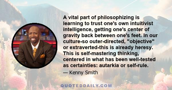 A vital part of philosophizing is learning to trust one's own intuitivist intelligence, getting one's center of gravity back between one's feet. In our culture-so outer-directed, objective or extraverted-this is already