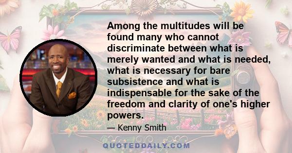 Among the multitudes will be found many who cannot discriminate between what is merely wanted and what is needed, what is necessary for bare subsistence and what is indispensable for the sake of the freedom and clarity