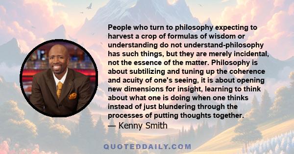 People who turn to philosophy expecting to harvest a crop of formulas of wisdom or understanding do not understand-philosophy has such things, but they are merely incidental, not the essence of the matter. Philosophy is