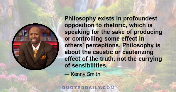 Philosophy exists in profoundest opposition to rhetoric, which is speaking for the sake of producing or controlling some effect in others' perceptions. Philosophy is about the caustic or cauterizing effect of the truth,