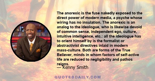 The anorexic is the fuse nakedly exposed to the direct power of modern media, a psyche whose wiring has no insulation. The anorexic is an analog to the ideologue, who is likewise devoid of common sense, independent ego,