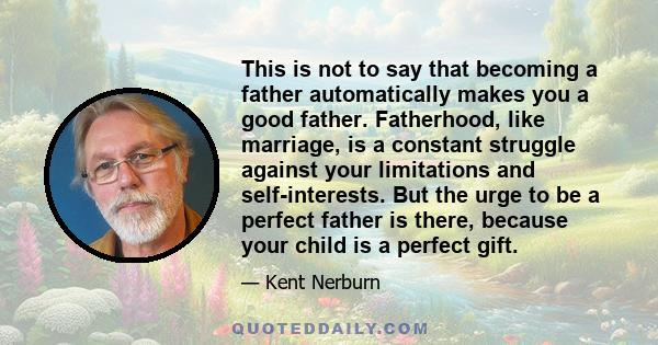 This is not to say that becoming a father automatically makes you a good father. Fatherhood, like marriage, is a constant struggle against your limitations and self-interests. But the urge to be a perfect father is