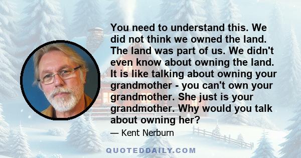 You need to understand this. We did not think we owned the land. The land was part of us. We didn't even know about owning the land. It is like talking about owning your grandmother - you can't own your grandmother. She