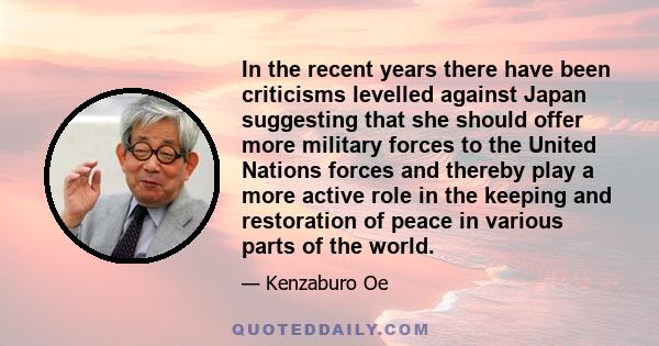 In the recent years there have been criticisms levelled against Japan suggesting that she should offer more military forces to the United Nations forces and thereby play a more active role in the keeping and restoration