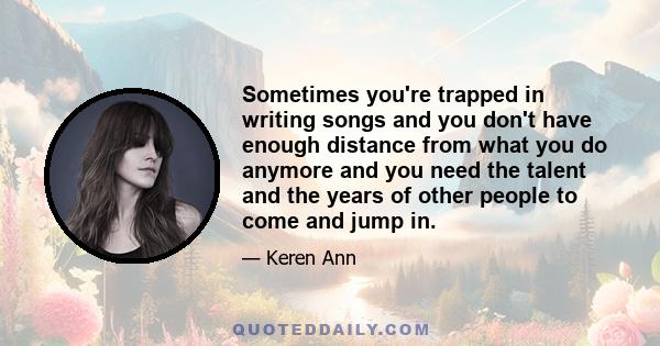 Sometimes you're trapped in writing songs and you don't have enough distance from what you do anymore and you need the talent and the years of other people to come and jump in.