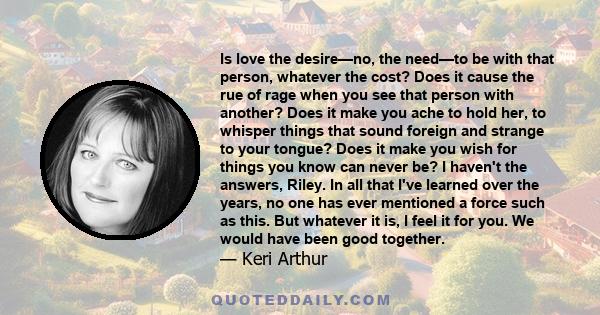 Is love the desire—no, the need—to be with that person, whatever the cost? Does it cause the rue of rage when you see that person with another? Does it make you ache to hold her, to whisper things that sound foreign and
