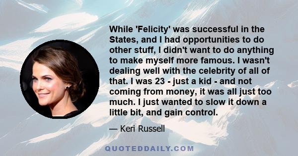 While 'Felicity' was successful in the States, and I had opportunities to do other stuff, I didn't want to do anything to make myself more famous. I wasn't dealing well with the celebrity of all of that. I was 23 - just