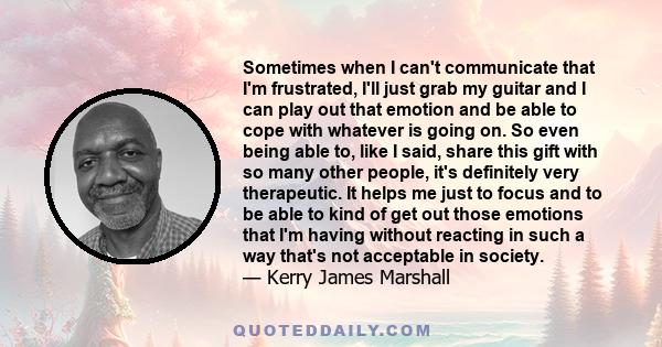 Sometimes when I can't communicate that I'm frustrated, I'll just grab my guitar and I can play out that emotion and be able to cope with whatever is going on. So even being able to, like I said, share this gift with so