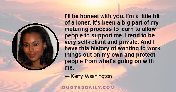 I'll be honest with you. I'm a little bit of a loner. It's been a big part of my maturing process to learn to allow people to support me. I tend to be very self-reliant and private. And I have this history of wanting to