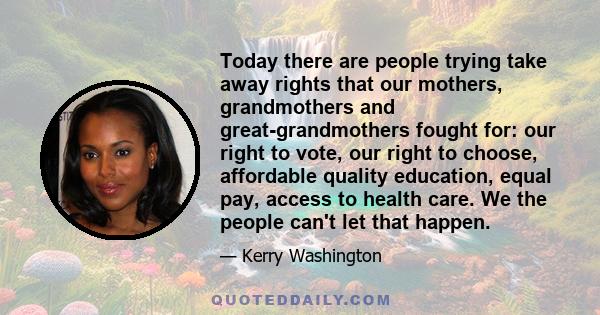 Today there are people trying take away rights that our mothers, grandmothers and great-grandmothers fought for: our right to vote, our right to choose, affordable quality education, equal pay, access to health care. We