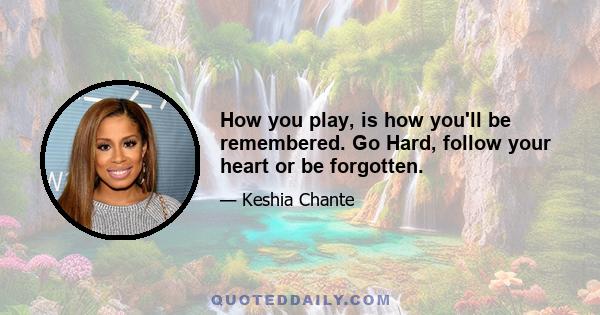 How you play, is how you'll be remembered. Go Hard, follow your heart or be forgotten.