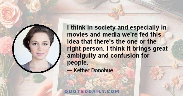 I think in society and especially in movies and media we're fed this idea that there's the one or the right person. I think it brings great ambiguity and confusion for people.