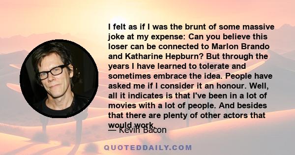 I felt as if I was the brunt of some massive joke at my expense: Can you believe this loser can be connected to Marlon Brando and Katharine Hepburn? But through the years I have learned to tolerate and sometimes embrace