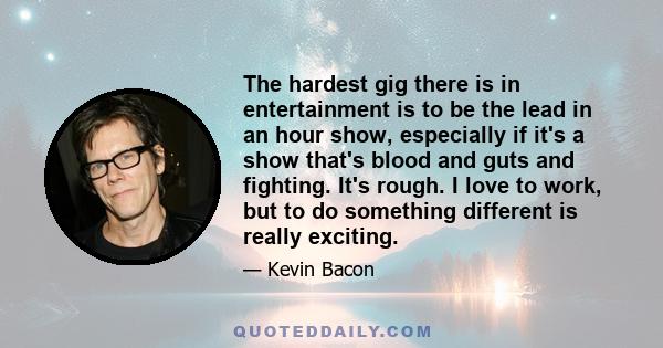 The hardest gig there is in entertainment is to be the lead in an hour show, especially if it's a show that's blood and guts and fighting. It's rough. I love to work, but to do something different is really exciting.