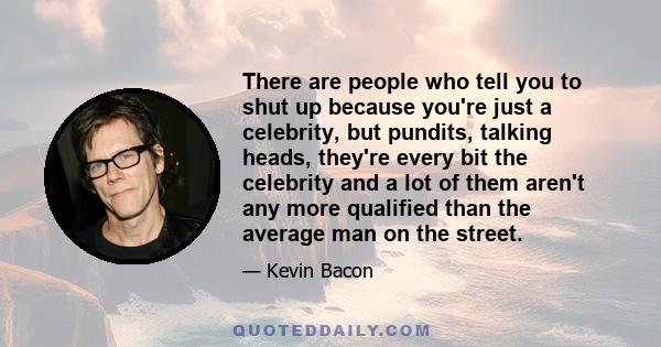 There are people who tell you to shut up because you're just a celebrity, but pundits, talking heads, they're every bit the celebrity and a lot of them aren't any more qualified than the average man on the street.