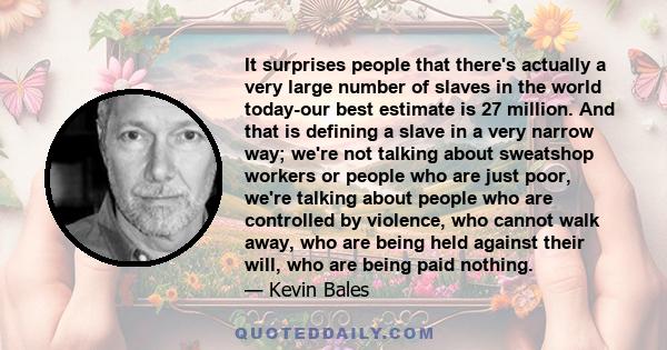 It surprises people that there's actually a very large number of slaves in the world today-our best estimate is 27 million. And that is defining a slave in a very narrow way; we're not talking about sweatshop workers or