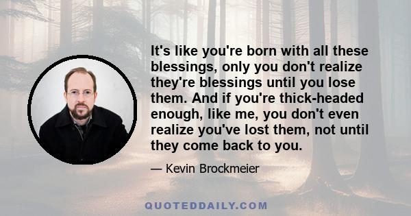 It's like you're born with all these blessings, only you don't realize they're blessings until you lose them. And if you're thick-headed enough, like me, you don't even realize you've lost them, not until they come back