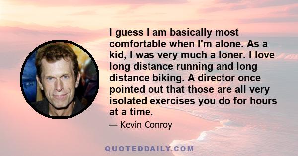 I guess I am basically most comfortable when I'm alone. As a kid, I was very much a loner. I love long distance running and long distance biking. A director once pointed out that those are all very isolated exercises