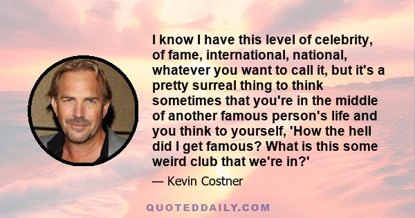 I know I have this level of celebrity, of fame, international, national, whatever you want to call it, but it's a pretty surreal thing to think sometimes that you're in the middle of another famous person's life and you