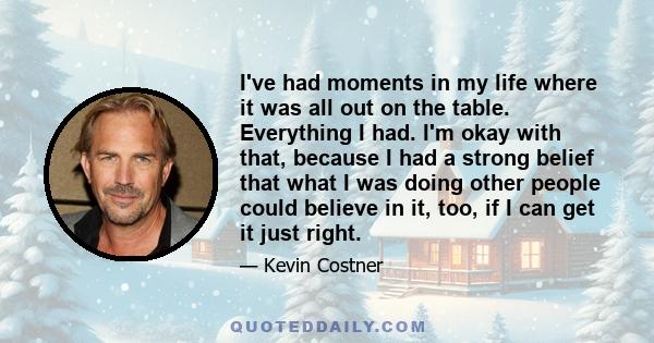 I've had moments in my life where it was all out on the table. Everything I had. I'm okay with that, because I had a strong belief that what I was doing other people could believe in it, too, if I can get it just right.