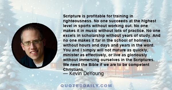Scripture is profitable for training in righteousness. No one succeeds at the highest level in sports without working out. No one makes it in music without lots of practice. No one excels in scholarship without years of