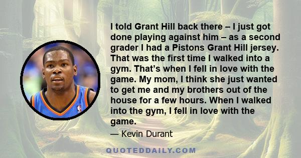I told Grant Hill back there – I just got done playing against him – as a second grader I had a Pistons Grant Hill jersey. That was the first time I walked into a gym. That’s when I fell in love with the game. My mom, I