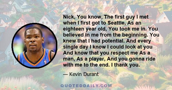 Nick, You know, The first guy I met when I first got to Seattle, As an eighteen year old, You took me in. You believed in me from the beginning. You knew that I had potential. And every single day I know I could look at