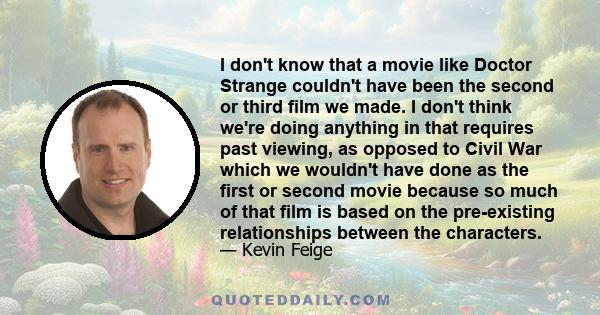 I don't know that a movie like Doctor Strange couldn't have been the second or third film we made. I don't think we're doing anything in that requires past viewing, as opposed to Civil War which we wouldn't have done as