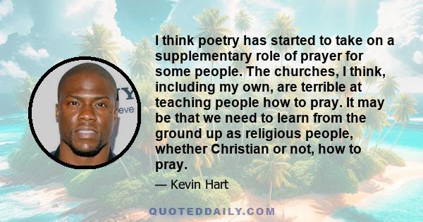 I think poetry has started to take on a supplementary role of prayer for some people. The churches, I think, including my own, are terrible at teaching people how to pray. It may be that we need to learn from the ground
