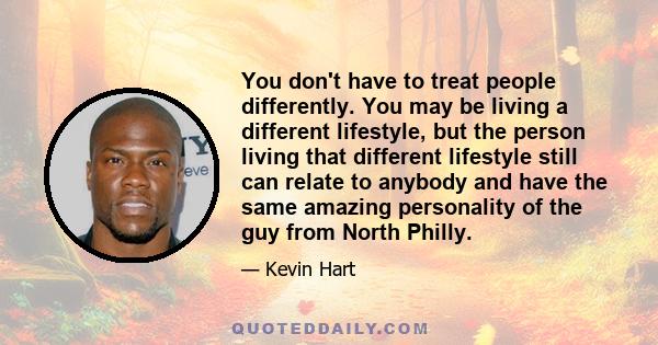 You don't have to treat people differently. You may be living a different lifestyle, but the person living that different lifestyle still can relate to anybody and have the same amazing personality of the guy from North