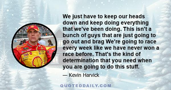 We just have to keep our heads down and keep doing everything that we've been doing. This isn't a bunch of guys that are just going to go out and brag We're going to race every week like we have never won a race before.