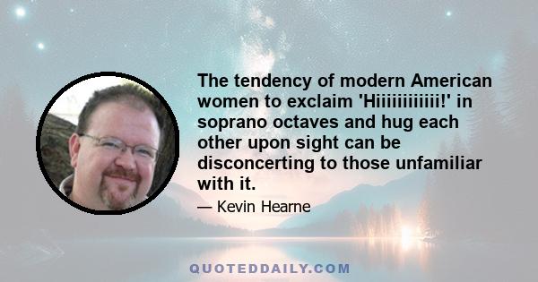 The tendency of modern American women to exclaim 'Hiiiiiiiiiiii!' in soprano octaves and hug each other upon sight can be disconcerting to those unfamiliar with it.