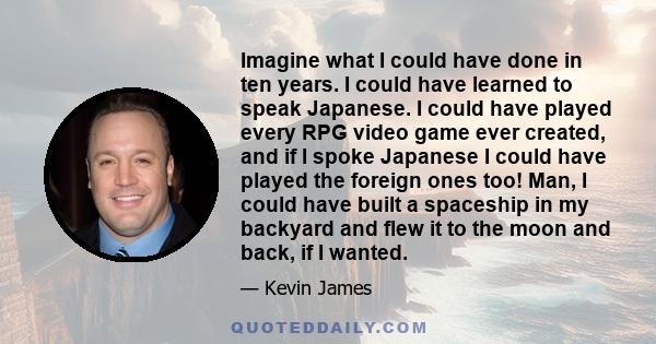 Imagine what I could have done in ten years. I could have learned to speak Japanese. I could have played every RPG video game ever created, and if I spoke Japanese I could have played the foreign ones too! Man, I could