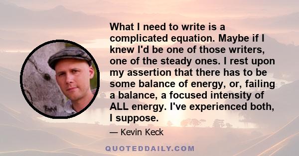 What I need to write is a complicated equation. Maybe if I knew I'd be one of those writers, one of the steady ones. I rest upon my assertion that there has to be some balance of energy, or, failing a balance, a focused