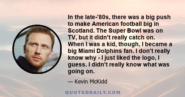 In the late-'80s, there was a big push to make American football big in Scotland. The Super Bowl was on TV, but it didn't really catch on. When I was a kid, though, I became a big Miami Dolphins fan. I don't really know