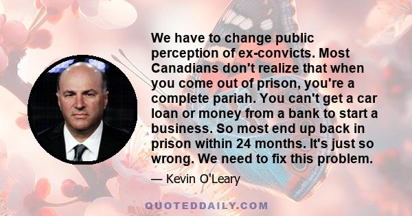 We have to change public perception of ex-convicts. Most Canadians don't realize that when you come out of prison, you're a complete pariah. You can't get a car loan or money from a bank to start a business. So most end