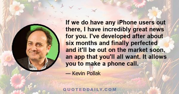 If we do have any iPhone users out there, I have incredibly great news for you. I've developed after about six months and finally perfected and it'll be out on the market soon, an app that you'll all want. It allows you