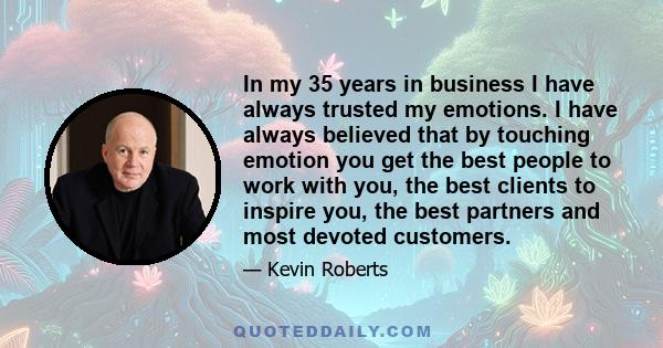 In my 35 years in business I have always trusted my emotions. I have always believed that by touching emotion you get the best people to work with you, the best clients to inspire you, the best partners and most devoted