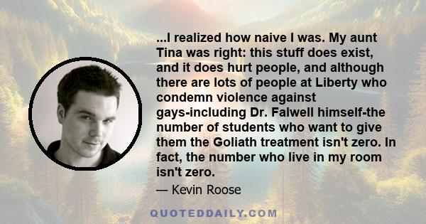 ...I realized how naive I was. My aunt Tina was right: this stuff does exist, and it does hurt people, and although there are lots of people at Liberty who condemn violence against gays-including Dr. Falwell himself-the
