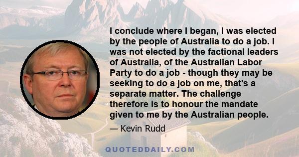 I conclude where I began, I was elected by the people of Australia to do a job. I was not elected by the factional leaders of Australia, of the Australian Labor Party to do a job - though they may be seeking to do a job