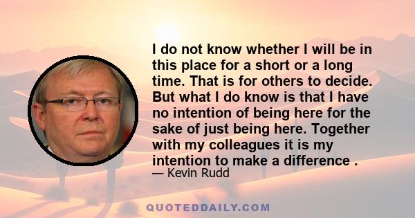 I do not know whether I will be in this place for a short or a long time. That is for others to decide. But what I do know is that I have no intention of being here for the sake of just being here. Together with my