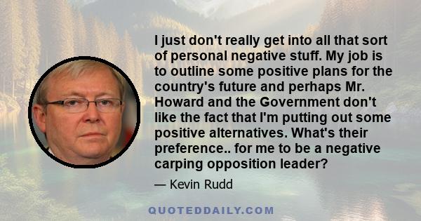 I just don't really get into all that sort of personal negative stuff. My job is to outline some positive plans for the country's future and perhaps Mr. Howard and the Government don't like the fact that I'm putting out