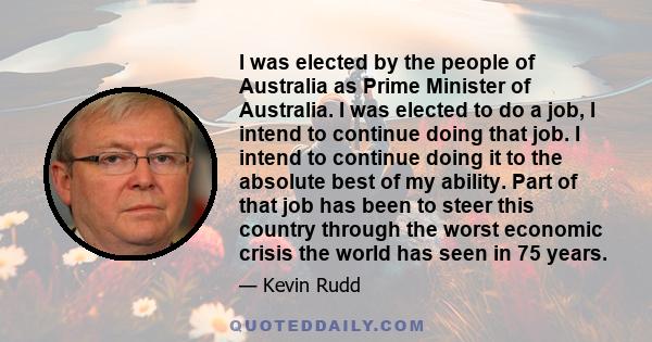I was elected by the people of Australia as Prime Minister of Australia. I was elected to do a job, I intend to continue doing that job. I intend to continue doing it to the absolute best of my ability. Part of that job