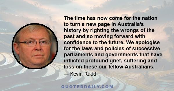 The time has now come for the nation to turn a new page in Australia's history by righting the wrongs of the past and so moving forward with confidence to the future. We apologise for the laws and policies of successive