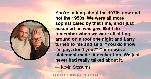 You're talking about the 1970s now and not the 1950s. We were all more sophisticated by that time, and I just assumed he was gay. But I do remember when we were all sitting around on a roof one night and Larry turned to