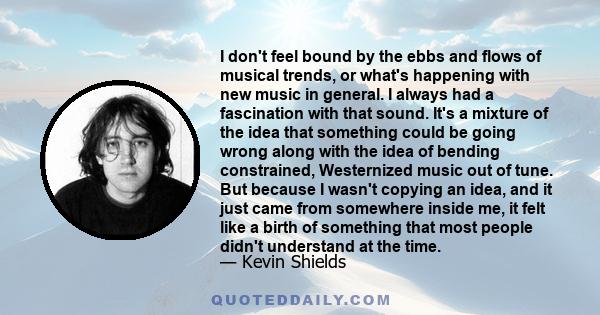 I don't feel bound by the ebbs and flows of musical trends, or what's happening with new music in general. I always had a fascination with that sound. It's a mixture of the idea that something could be going wrong along