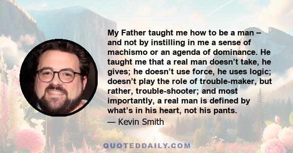My Father taught me how to be a man – and not by instilling in me a sense of machismo or an agenda of dominance. He taught me that a real man doesn’t take, he gives; he doesn’t use force, he uses logic; doesn’t play the