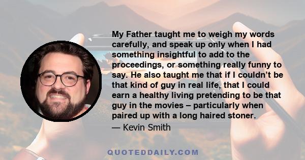 My Father taught me to weigh my words carefully, and speak up only when I had something insightful to add to the proceedings, or something really funny to say. He also taught me that if I couldn’t be that kind of guy in