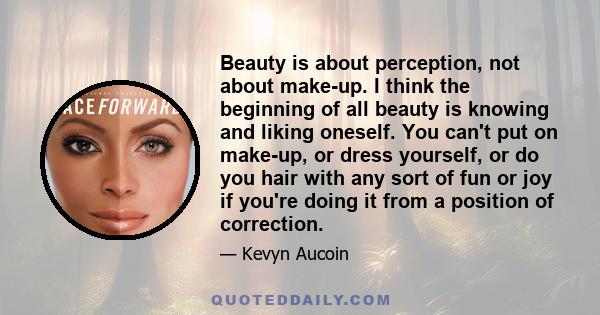 Beauty is about perception, not about make-up. I think the beginning of all beauty is knowing and liking oneself. You can't put on make-up, or dress yourself, or do you hair with any sort of fun or joy if you're doing