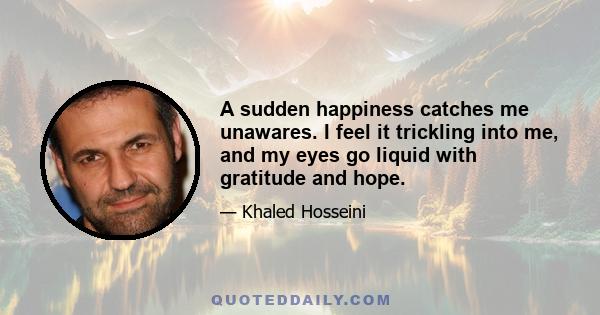 A sudden happiness catches me unawares. I feel it trickling into me, and my eyes go liquid with gratitude and hope.